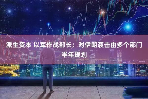 派生资本 以军作战部长：对伊朗袭击由多个部门半年规划