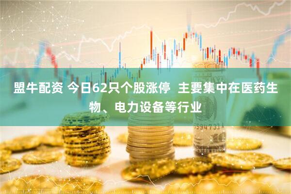 盟牛配资 今日62只个股涨停  主要集中在医药生物、电力设备等行业