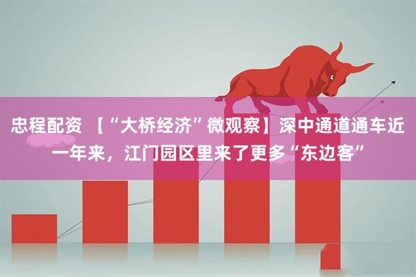 忠程配资 【“大桥经济”微观察】深中通道通车近一年来，江门园区里来了更多“东边客”