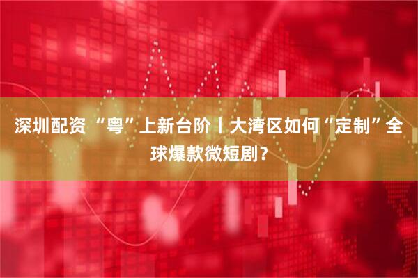 深圳配资 “粤”上新台阶丨大湾区如何“定制”全球爆款微短剧？