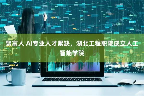 聚富人 AI专业人才紧缺，湖北工程职院成立人工智能学院