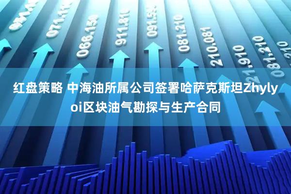 红盘策略 中海油所属公司签署哈萨克斯坦Zhylyoi区块油气勘探与生产合同