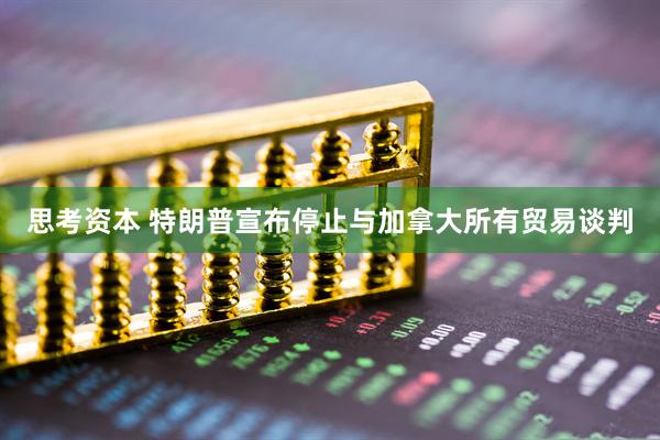 思考资本 特朗普宣布停止与加拿大所有贸易谈判