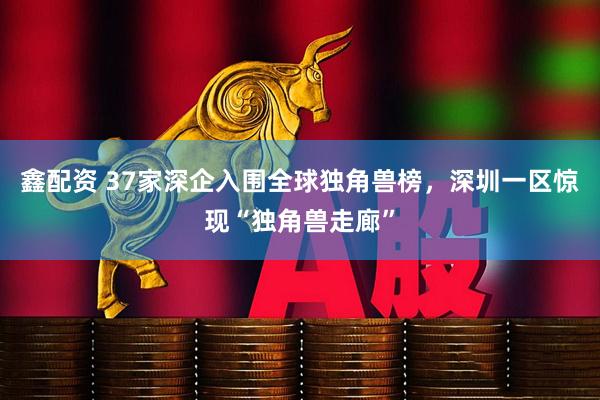 鑫配资 37家深企入围全球独角兽榜，深圳一区惊现“独角兽走廊”