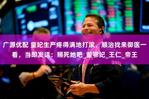 广源优配 皇妃生产疼得满地打滚，顺治找来御医一看，当即发话：赐死她吧_董鄂妃_王仁_帝王