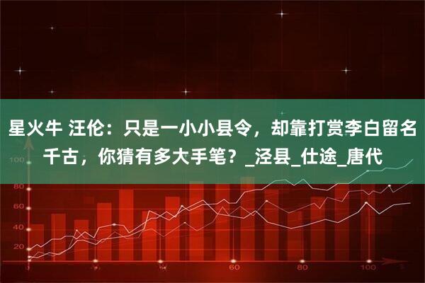 星火牛 汪伦：只是一小小县令，却靠打赏李白留名千古，你猜有多大手笔？_泾县_仕途_唐代