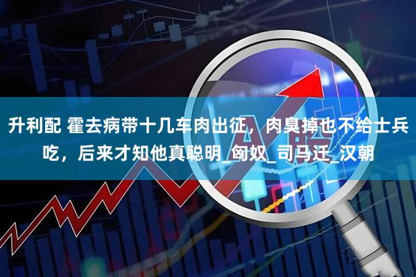 升利配 霍去病带十几车肉出征，肉臭掉也不给士兵吃，后来才知他真聪明_匈奴_司马迁_汉朝
