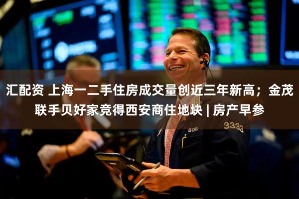 汇配资 上海一二手住房成交量创近三年新高；金茂联手贝好家竞得西安商住地块 | 房产早参