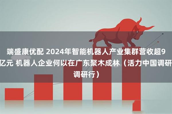 端盛康优配 2024年智能机器人产业集群营收超900亿元 机器人企业何以在广东聚木成林（活力中国调研行）