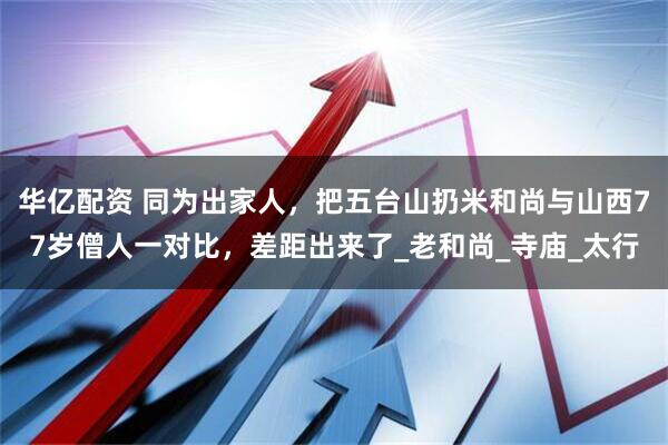 华亿配资 同为出家人，把五台山扔米和尚与山西77岁僧人一对比，差距出来了_老和尚_寺庙_太行