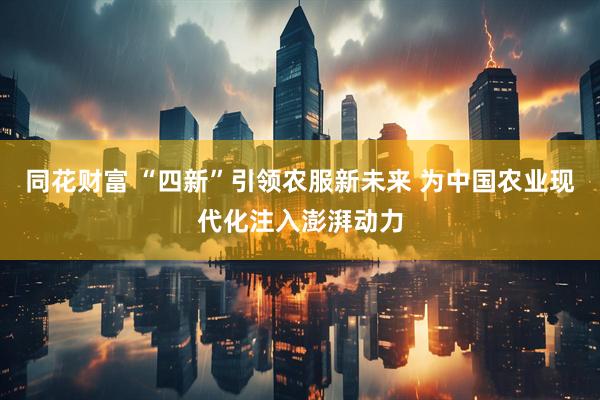 同花财富 “四新”引领农服新未来 为中国农业现代化注入澎湃动力