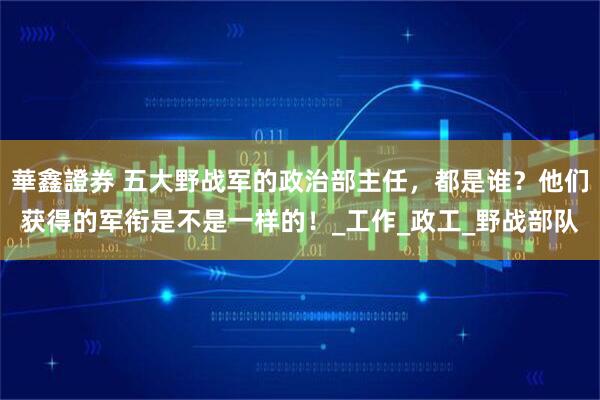 華鑫證券 五大野战军的政治部主任，都是谁？他们获得的军衔是不是一样的！_工作_政工_野战部队