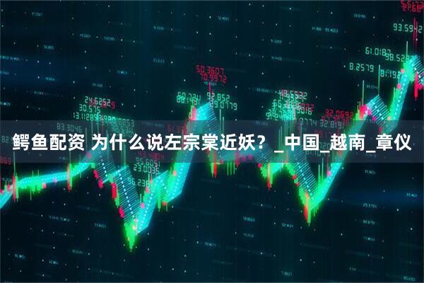 鳄鱼配资 为什么说左宗棠近妖？_中国_越南_章仪