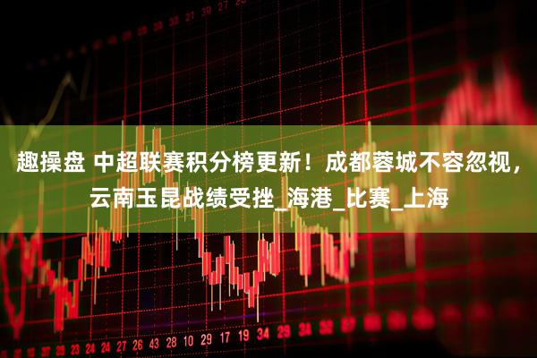 趣操盘 中超联赛积分榜更新！成都蓉城不容忽视，云南玉昆战绩受挫_海港_比赛_上海