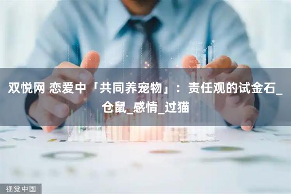 双悦网 恋爱中「共同养宠物」：责任观的试金石_仓鼠_感情_过猫