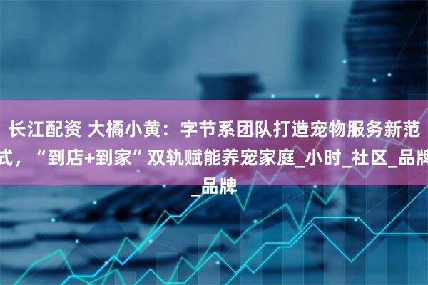 长江配资 大橘小黄：字节系团队打造宠物服务新范式，“到店+到家”双轨赋能养宠家庭_小时_社区_品牌