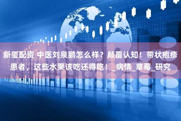 新玺配资 中医刘泉鹏怎么样？颠覆认知！带状疱疹患者，这些水果该吃还得吃！_病情_草莓_研究