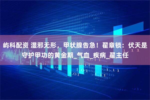 屿科配资 湿邪无形，甲状腺告急！翟章锁：伏天是守护甲功的黄金期_气血_疾病_翟主任