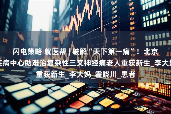 闪电策略 就医帮 | 破解“天下第一痛”！北京安贞医院神经疾病中心助难治复杂性三叉神经痛老人重获新生_李大妈_霍晓川_患者