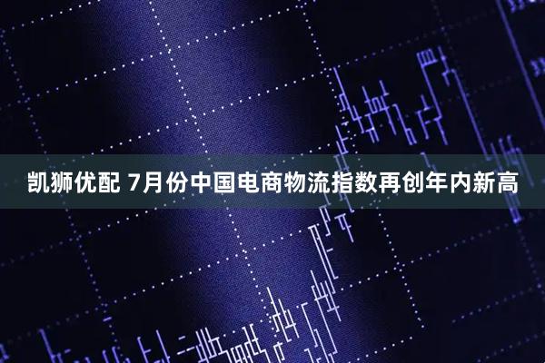 凯狮优配 7月份中国电商物流指数再创年内新高
