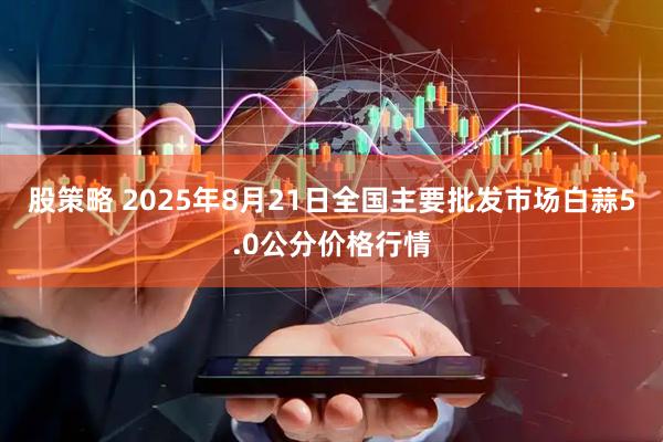 股策略 2025年8月21日全国主要批发市场白蒜5.0公分价格行情