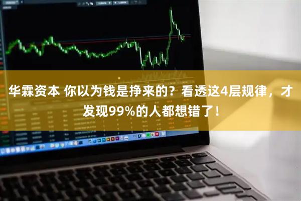 华霖资本 你以为钱是挣来的？看透这4层规律，才发现99%的人都想错了！