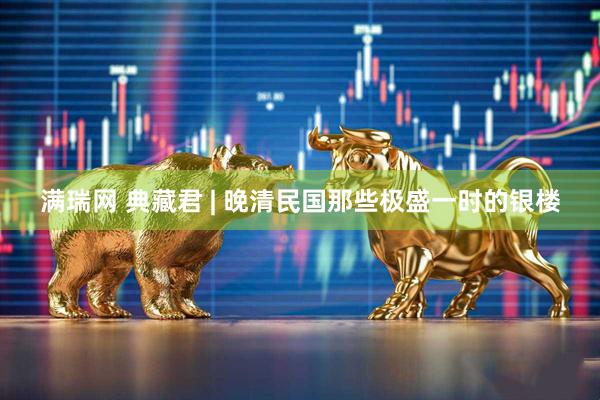 满瑞网 典藏君 | 晚清民国那些极盛一时的银楼