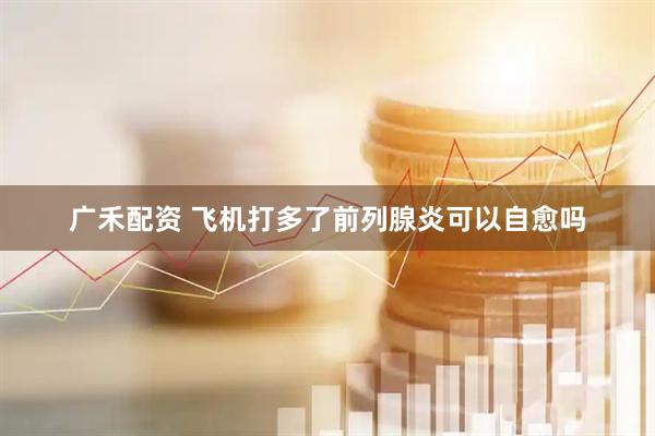 广禾配资 飞机打多了前列腺炎可以自愈吗