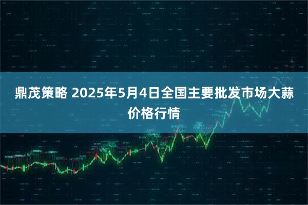 鼎茂策略 2025年5月4日全国主要批发市场大蒜价格行情