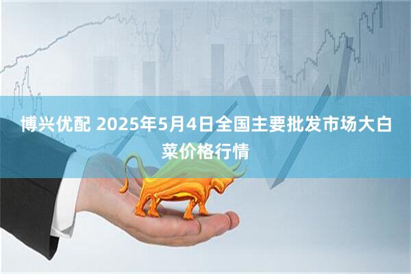 博兴优配 2025年5月4日全国主要批发市场大白菜价格行情