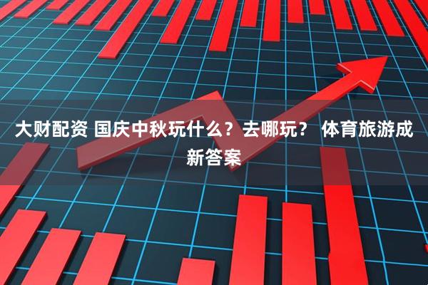大财配资 国庆中秋玩什么？去哪玩？ 体育旅游成新答案