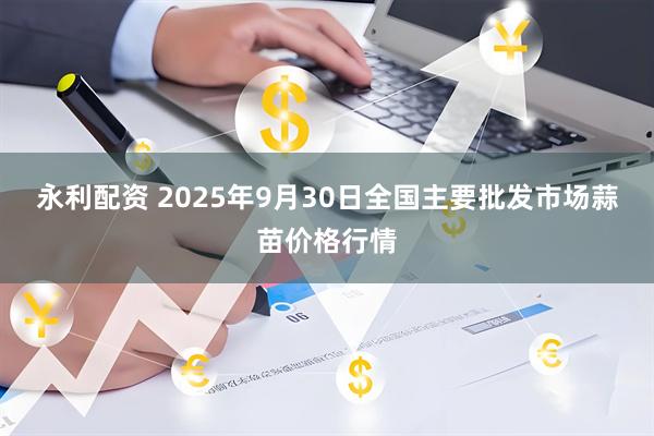 永利配资 2025年9月30日全国主要批发市场蒜苗价格行情