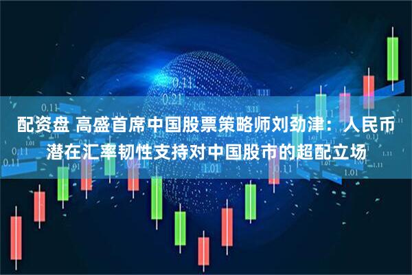 配资盘 高盛首席中国股票策略师刘劲津：人民币潜在汇率韧性支持对中国股市的超配立场