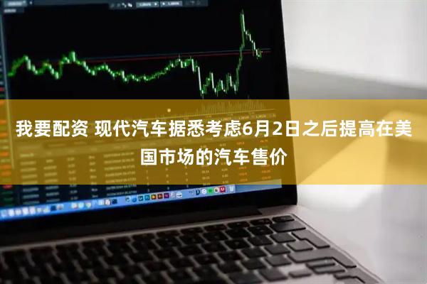 我要配资 现代汽车据悉考虑6月2日之后提高在美国市场的汽车售价