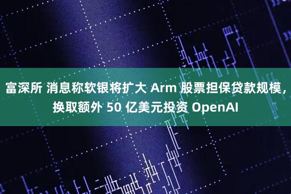 富深所 消息称软银将扩大 Arm 股票担保贷款规模，换取额外 50 亿美元投资 OpenAI