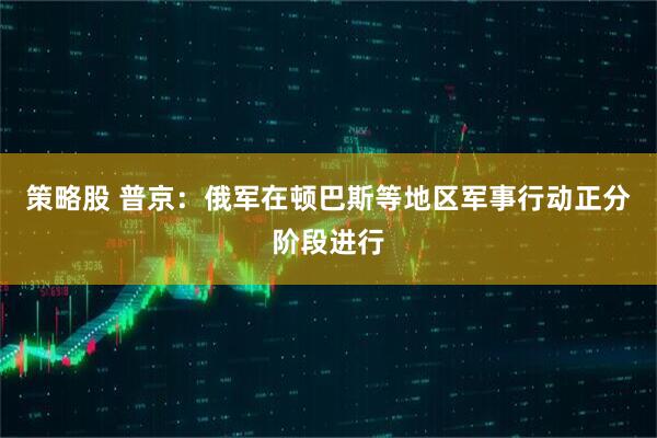 策略股 普京：俄军在顿巴斯等地区军事行动正分阶段进行