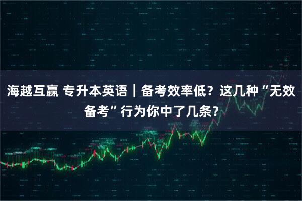 海越互赢 专升本英语|备考效率低?这几种“无效备考”行为你中了几条?