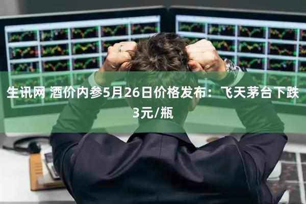 生讯网 酒价内参5月26日价格发布：飞天茅台下跌3元/瓶