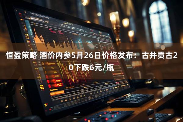 恒盈策略 酒价内参5月26日价格发布：古井贡古20下跌6元/瓶